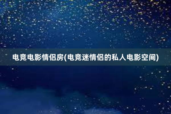 电竞电影情侣房(电竞迷情侣的私人电影空间)