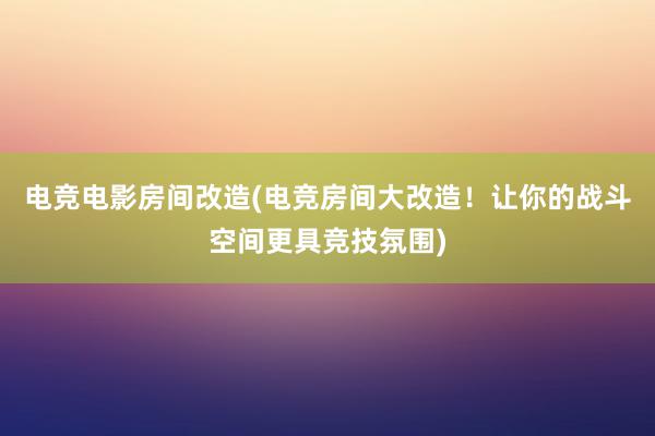 电竞电影房间改造(电竞房间大改造！让你的战斗空间更具竞技氛围)