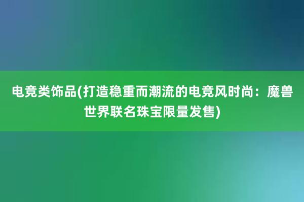 电竞类饰品(打造稳重而潮流的电竞风时尚：魔兽世界联名珠宝限量发售)