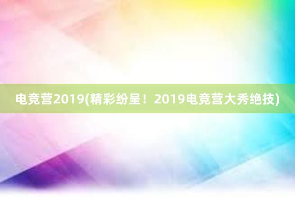 电竞营2019(精彩纷呈！2019电竞营大秀绝技)