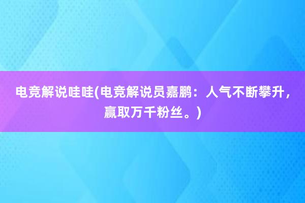 电竞解说哇哇(电竞解说员嘉鹏：人气不断攀升，赢取万千粉丝。)