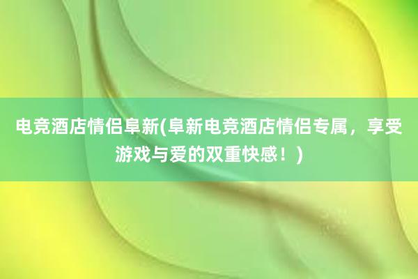 电竞酒店情侣阜新(阜新电竞酒店情侣专属，享受游戏与爱的双重快感！)