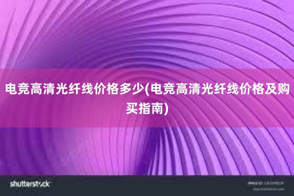 电竞高清光纤线价格多少(电竞高清光纤线价格及购买指南)