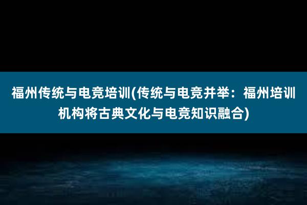 福州传统与电竞培训(传统与电竞并举：福州培训机构将古典文化与电竞知识融合)