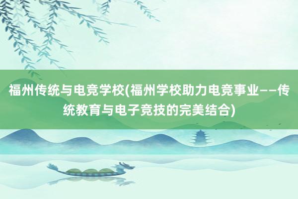 福州传统与电竞学校(福州学校助力电竞事业——传统教育与电子竞技的完美结合)