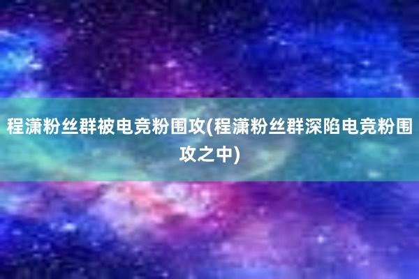 程潇粉丝群被电竞粉围攻(程潇粉丝群深陷电竞粉围攻之中)