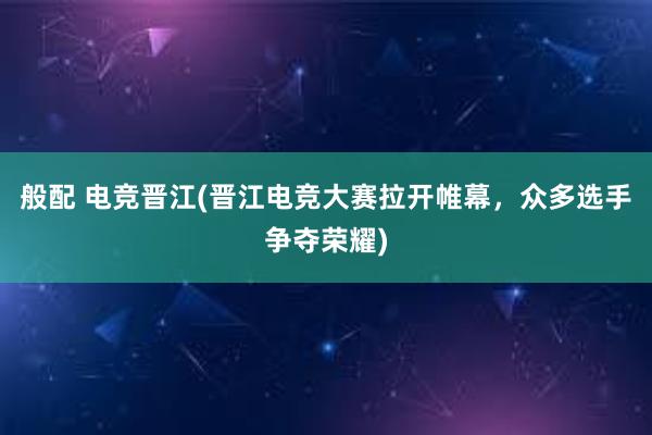 般配 电竞晋江(晋江电竞大赛拉开帷幕，众多选手争夺荣耀)