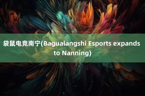 袋鼠电竞南宁(Bagualangshi Esports expands to Nanning)