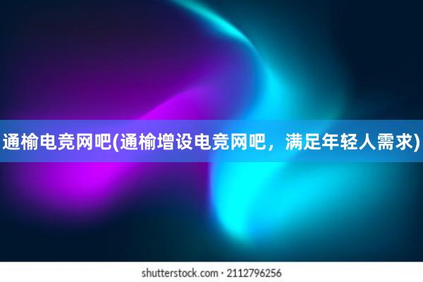 通榆电竞网吧(通榆增设电竞网吧，满足年轻人需求)