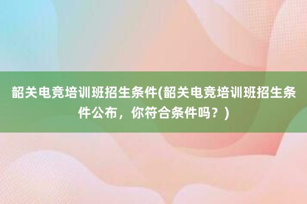 韶关电竞培训班招生条件(韶关电竞培训班招生条件公布，你符合条件吗？)