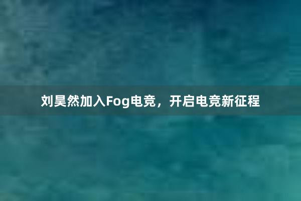 刘昊然加入Fog电竞，开启电竞新征程