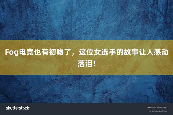 Fog电竞也有初吻了，这位女选手的故事让人感动落泪！