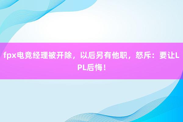 fpx电竞经理被开除，以后另有他职，怒斥：要让LPL后悔！