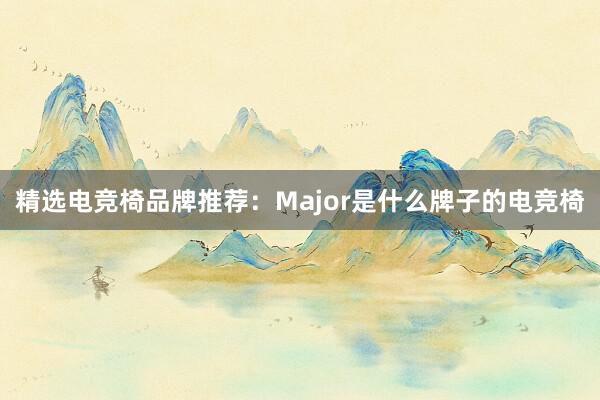 精选电竞椅品牌推荐：Major是什么牌子的电竞椅