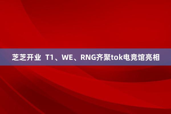 芝芝开业  T1、WE、RNG齐聚tok电竞馆亮相