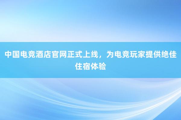 中国电竞酒店官网正式上线，为电竞玩家提供绝佳住宿体验