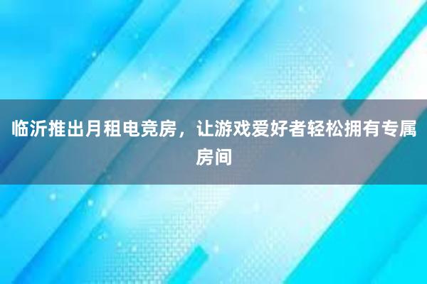 临沂推出月租电竞房，让游戏爱好者轻松拥有专属房间