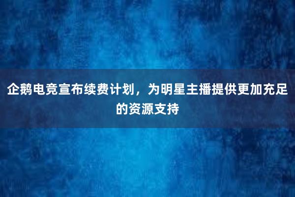 企鹅电竞宣布续费计划，为明星主播提供更加充足的资源支持