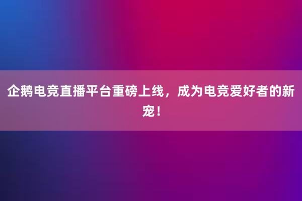 企鹅电竞直播平台重磅上线，成为电竞爱好者的新宠！