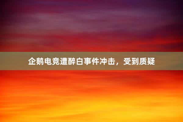 企鹅电竞遭醉白事件冲击，受到质疑