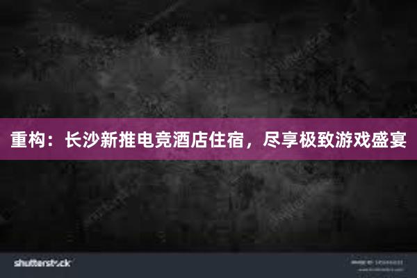 重构：长沙新推电竞酒店住宿，尽享极致游戏盛宴