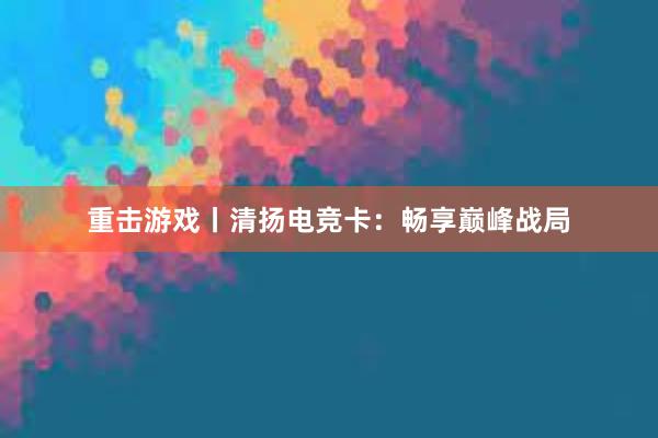 重击游戏丨清扬电竞卡：畅享巅峰战局