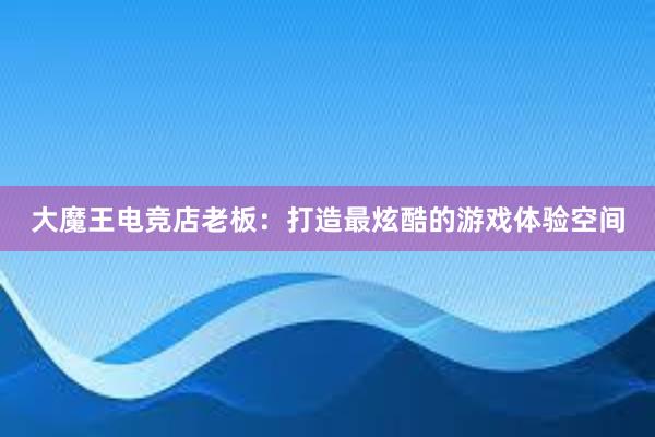 大魔王电竞店老板：打造最炫酷的游戏体验空间