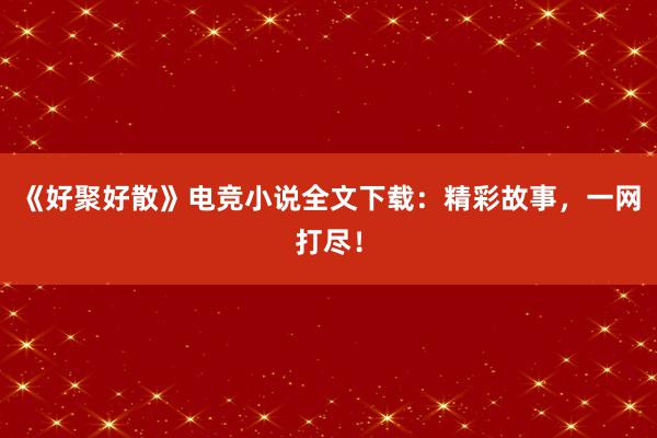 《好聚好散》电竞小说全文下载：精彩故事，一网打尽！