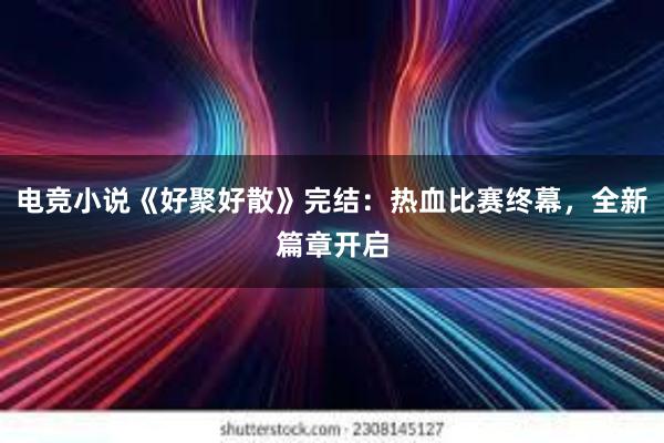 电竞小说《好聚好散》完结：热血比赛终幕，全新篇章开启