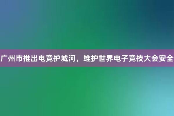 广州市推出电竞护城河，维护世界电子竞技大会安全