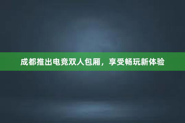 成都推出电竞双人包厢，享受畅玩新体验