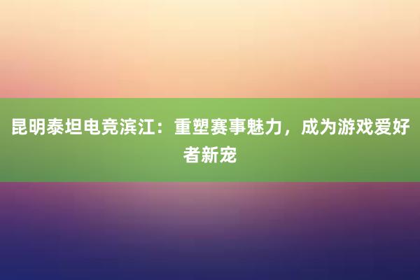 昆明泰坦电竞滨江：重塑赛事魅力，成为游戏爱好者新宠