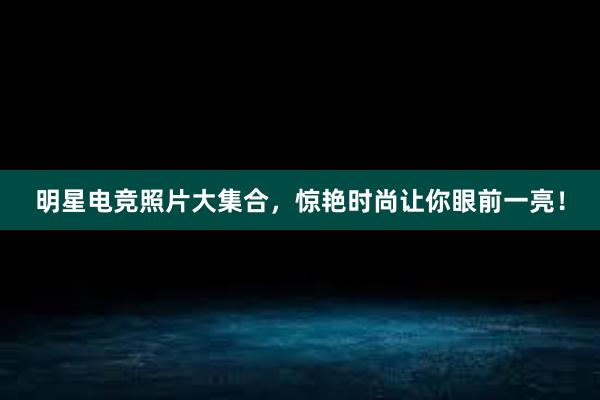 明星电竞照片大集合，惊艳时尚让你眼前一亮！