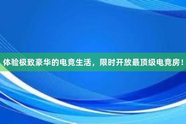 体验极致豪华的电竞生活，限时开放最顶级电竞房！