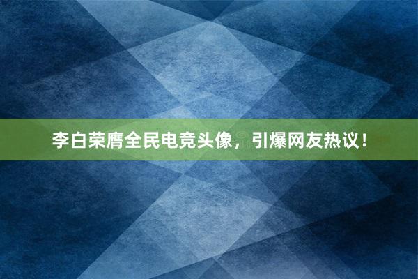 李白荣膺全民电竞头像，引爆网友热议！