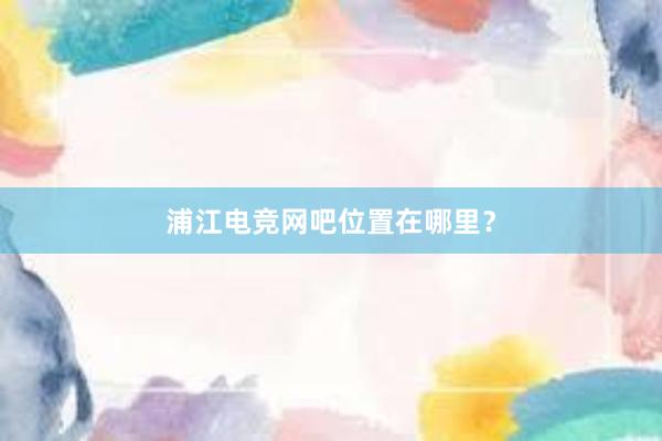 浦江电竞网吧位置在哪里？