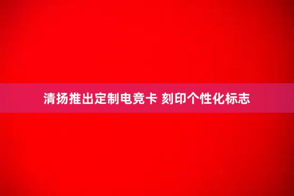 清扬推出定制电竞卡 刻印个性化标志