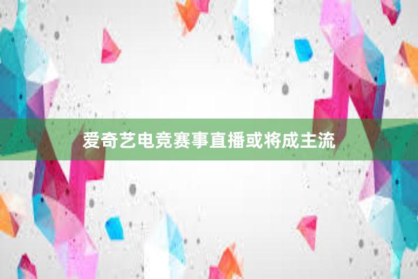 爱奇艺电竞赛事直播或将成主流