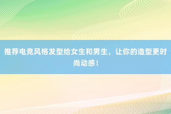 推荐电竞风格发型给女生和男生，让你的造型更时尚动感！