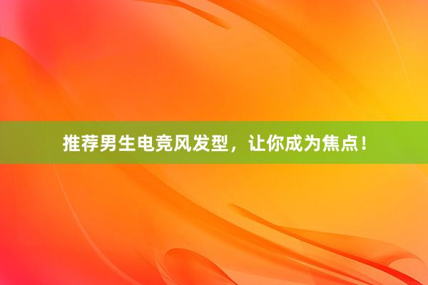 推荐男生电竞风发型，让你成为焦点！