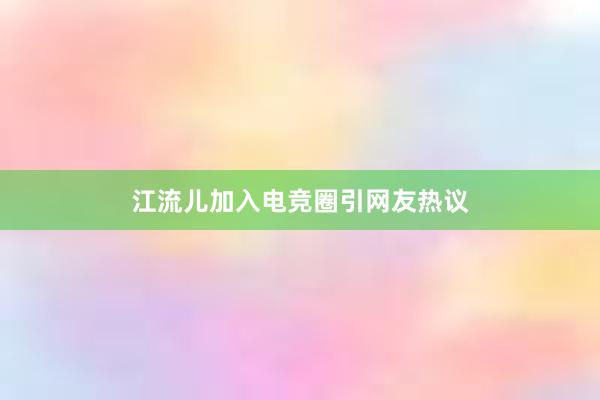 江流儿加入电竞圈引网友热议