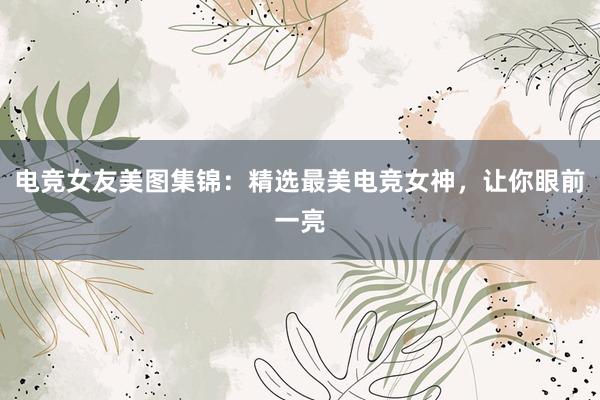 电竞女友美图集锦：精选最美电竞女神，让你眼前一亮