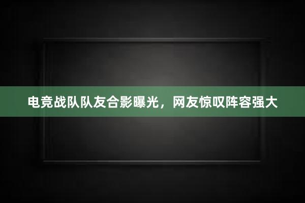 电竞战队队友合影曝光，网友惊叹阵容强大