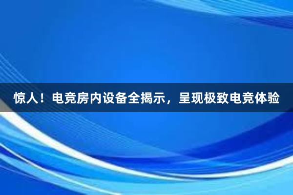 惊人！电竞房内设备全揭示，呈现极致电竞体验