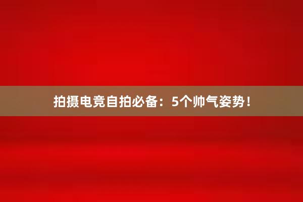 拍摄电竞自拍必备：5个帅气姿势！