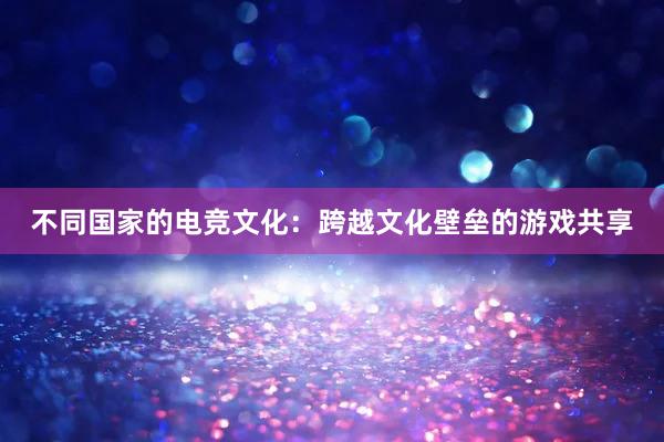 不同国家的电竞文化：跨越文化壁垒的游戏共享