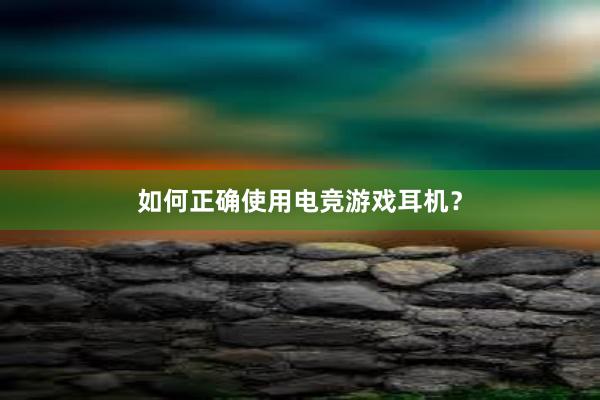 如何正确使用电竞游戏耳机？