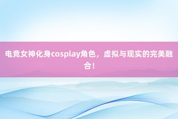 电竞女神化身cosplay角色，虚拟与现实的完美融合！