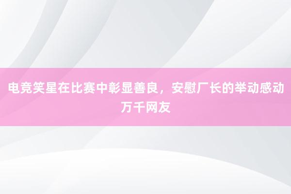 电竞笑星在比赛中彰显善良，安慰厂长的举动感动万千网友