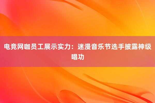 电竞网咖员工展示实力：迷漫音乐节选手披露神级唱功